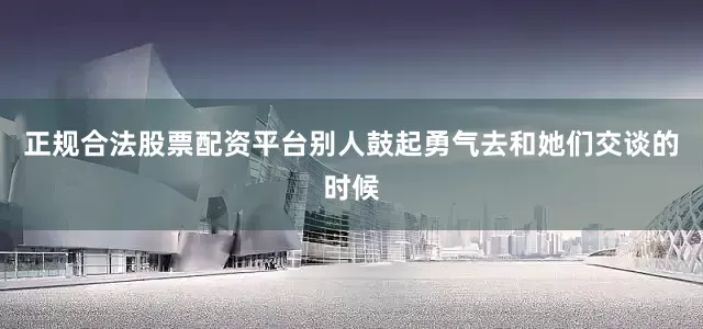 正规合法股票配资平台别人鼓起勇气去和她们交谈的时候