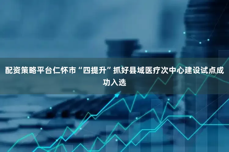 配资策略平台仁怀市“四提升”抓好县域医疗次中心建设试点成功入选