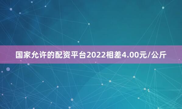 国家允许的配资平台2022相差4.00元/公斤