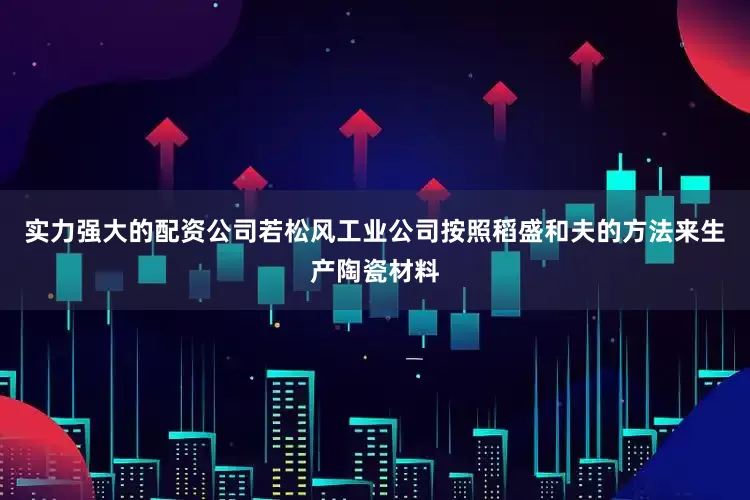 实力强大的配资公司若松风工业公司按照稻盛和夫的方法来生产陶瓷材料