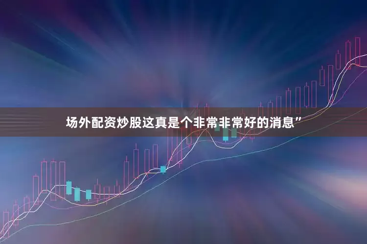 场外配资炒股这真是个非常非常好的消息”