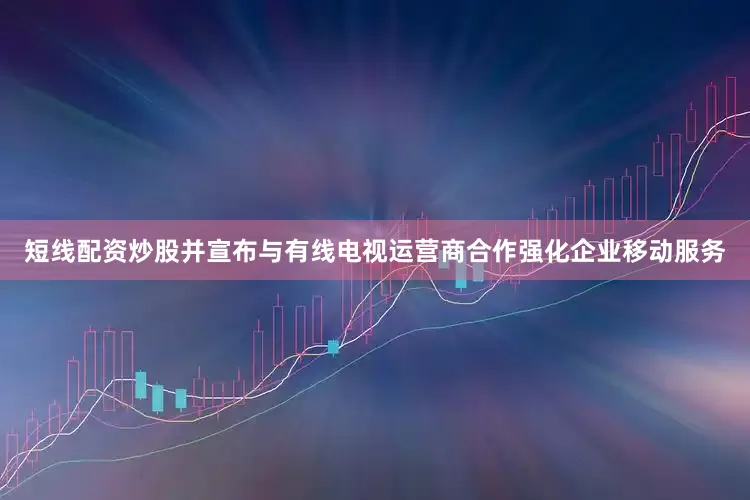短线配资炒股并宣布与有线电视运营商合作强化企业移动服务