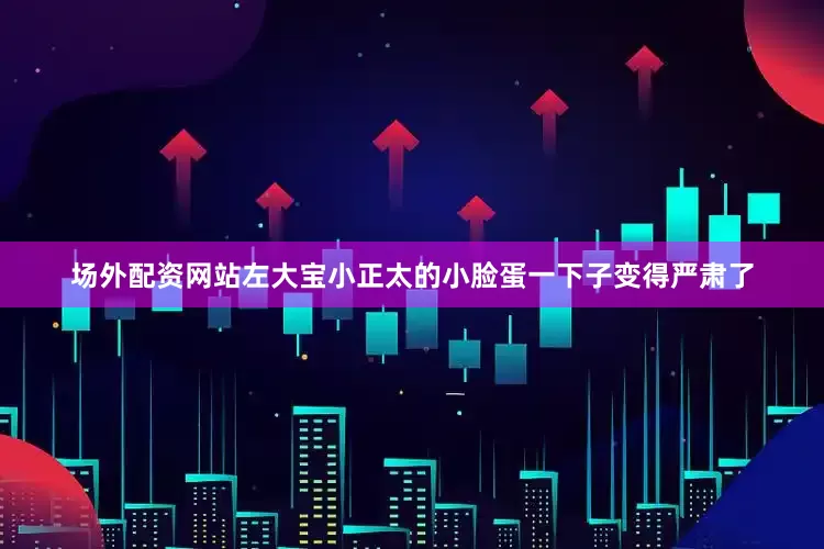 场外配资网站左大宝小正太的小脸蛋一下子变得严肃了