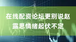 在线配资论坛更别说赵露思情绪起伏不定