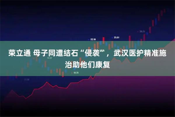 荣立通 母子同遭结石“侵袭”，武汉医护精准施治助他们康复