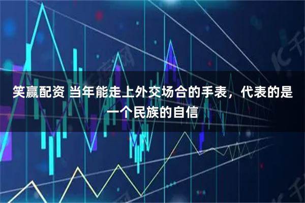 笑赢配资 当年能走上外交场合的手表，代表的是一个民族的自信