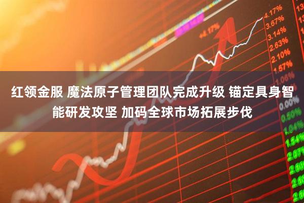 红领金服 魔法原子管理团队完成升级 锚定具身智能研发攻坚 加码全球市场拓展步伐