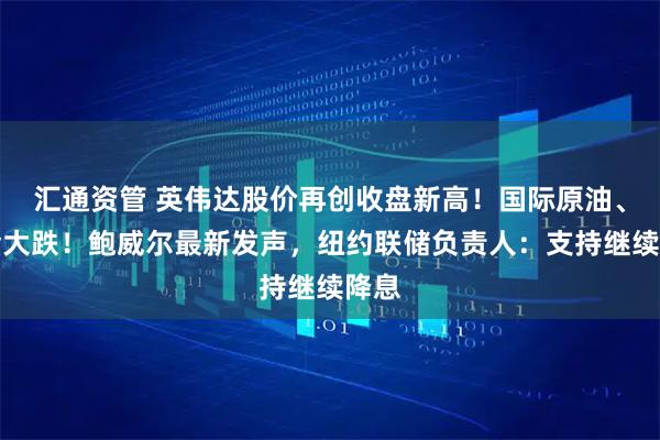 汇通资管 英伟达股价再创收盘新高！国际原油、黄金大跌！鲍威尔最新发声，纽约联储负责人：支持继续降息