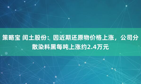 策略宝 闰土股份：因近期还原物价格上涨，公司分散染料黑每吨上涨约2.4万元