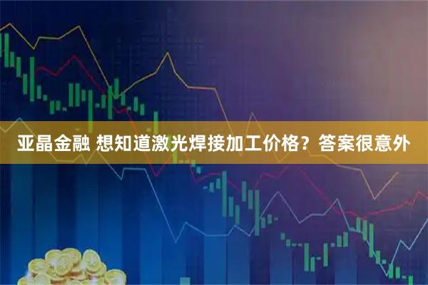 亚晶金融 想知道激光焊接加工价格？答案很意外