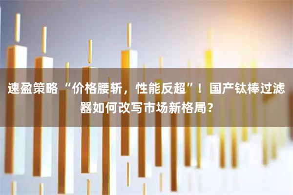 速盈策略 “价格腰斩，性能反超”！国产钛棒过滤器如何改写市场新格局？