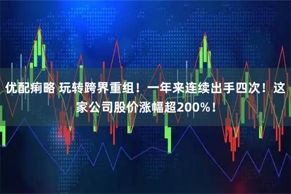 优配痢略 玩转跨界重组！一年来连续出手四次！这家公司股价涨幅超200%！