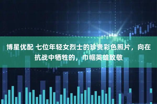 博星优配 七位年轻女烈士的珍贵彩色照片，向在抗战中牺牲的，巾帼英雄致敬