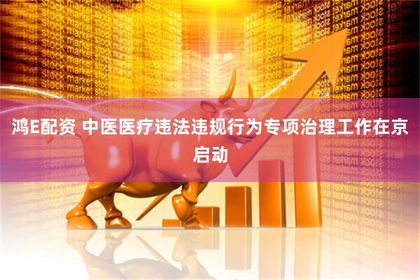 鸿E配资 中医医疗违法违规行为专项治理工作在京启动