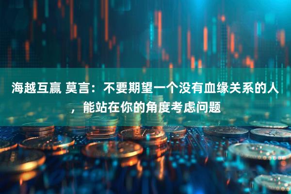 海越互赢 莫言：不要期望一个没有血缘关系的人，能站在你的角度考虑问题